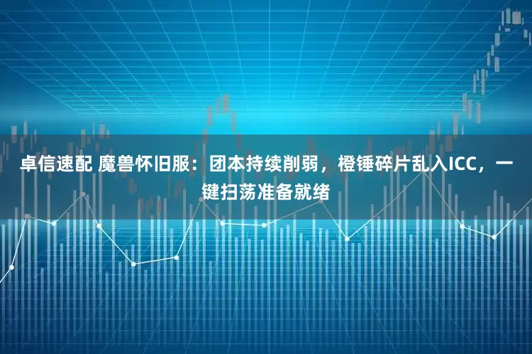 卓信速配 魔兽怀旧服：团本持续削弱，橙锤碎片乱入ICC，一键扫荡准备就绪