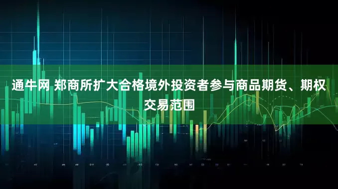 通牛网 郑商所扩大合格境外投资者参与商品期货、期权交易范围