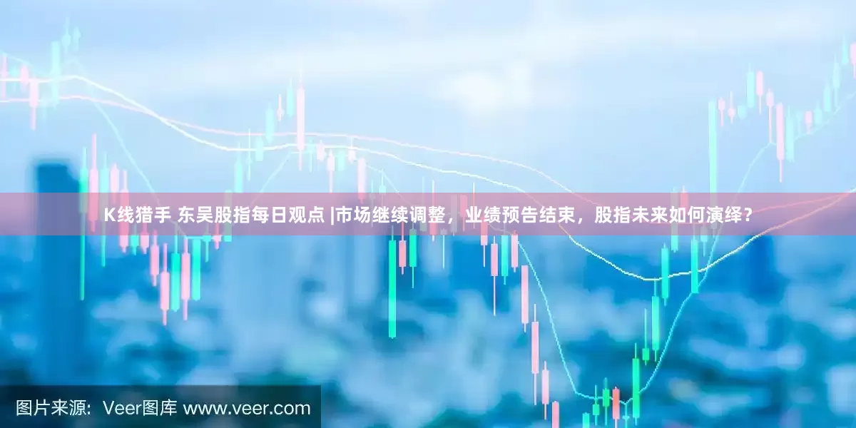 K线猎手 东吴股指每日观点 |市场继续调整，业绩预告结束，股指未来如何演绎？