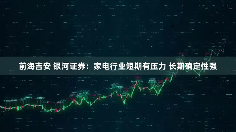 前海吉安 银河证券：家电行业短期有压力 长期确定性强