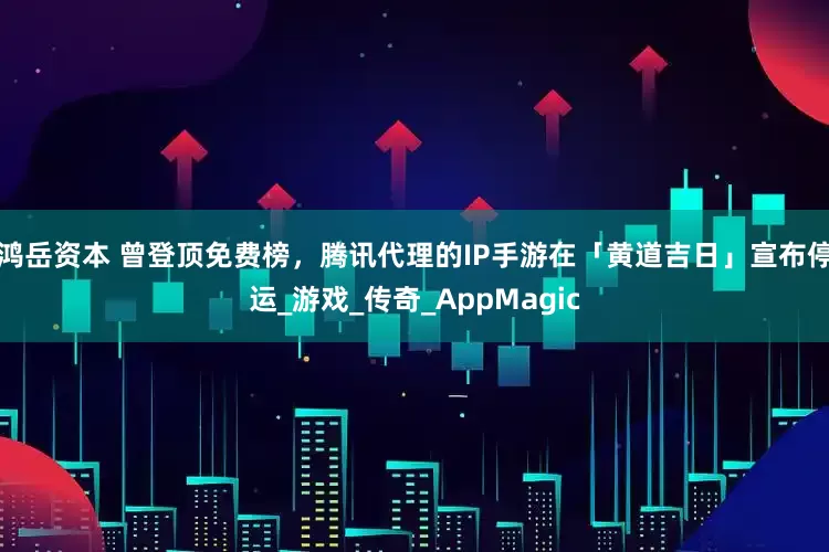鸿岳资本 曾登顶免费榜，腾讯代理的IP手游在「黄道吉日」宣布停运_游戏_传奇_AppMagic
