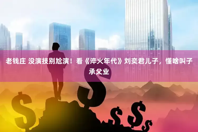 老钱庄 没演技别尬演！看《淬火年代》刘奕君儿子，懂啥叫子承父业