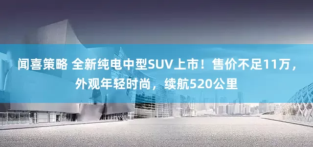 闻喜策略 全新纯电中型SUV上市！售价不足11万，外观年轻时尚，续航520公里