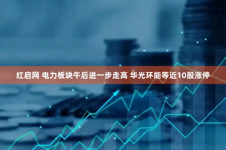红启网 电力板块午后进一步走高 华光环能等近10股涨停