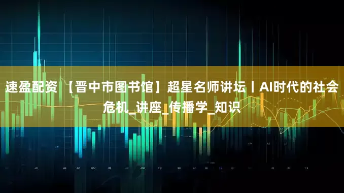 速盈配资 【晋中市图书馆】超星名师讲坛丨AI时代的社会危机_讲座_传播学_知识