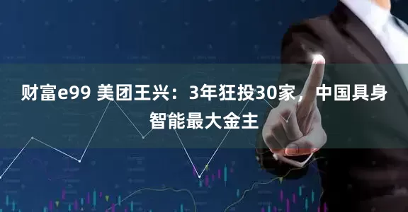 财富e99 美团王兴：3年狂投30家，中国具身智能最大金主