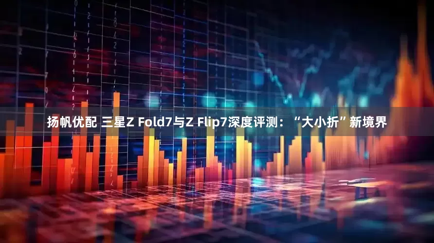 扬帆优配 三星Z Fold7与Z Flip7深度评测：“大小折”新境界