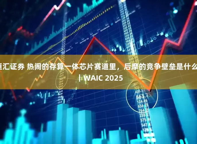 恒汇证券 热闹的存算一体芯片赛道里，后摩的竞争壁垒是什么？ ｜WAIC 2025
