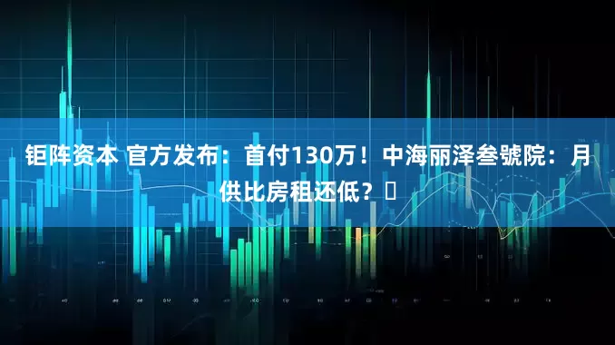 钜阵资本 官方发布：首付130万！中海丽泽叁號院：月供比房租还低？​
