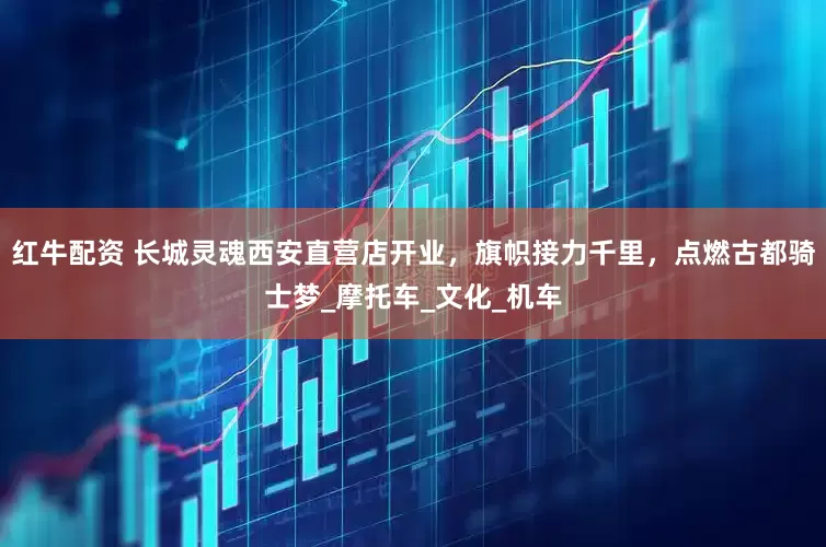 红牛配资 长城灵魂西安直营店开业，旗帜接力千里，点燃古都骑士梦_摩托车_文化_机车