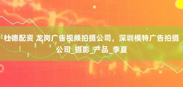 杜德配资 龙岗广告视频拍摄公司，深圳模特广告拍摄公司_摄影_产品_李夏