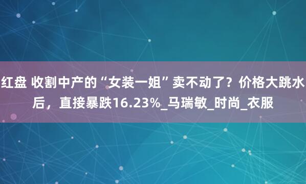 红盘 收割中产的“女装一姐”卖不动了？价格大跳水后，直接暴跌16.23%_马瑞敏_时尚_衣服