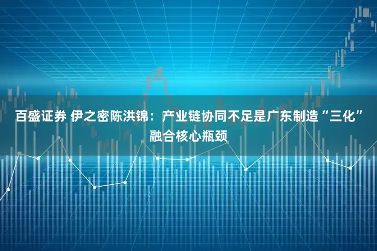 百盛证券 伊之密陈洪锦：产业链协同不足是广东制造“三化”融合核心瓶颈