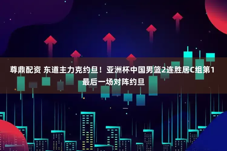 尊鼎配资 东道主力克约旦！亚洲杯中国男篮2连胜居C组第1 最后一场对阵约旦