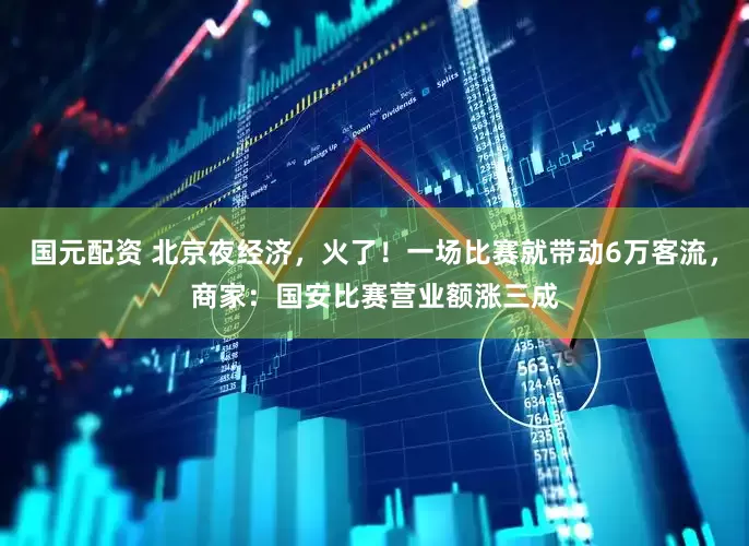 国元配资 北京夜经济，火了！一场比赛就带动6万客流，商家：国安比赛营业额涨三成