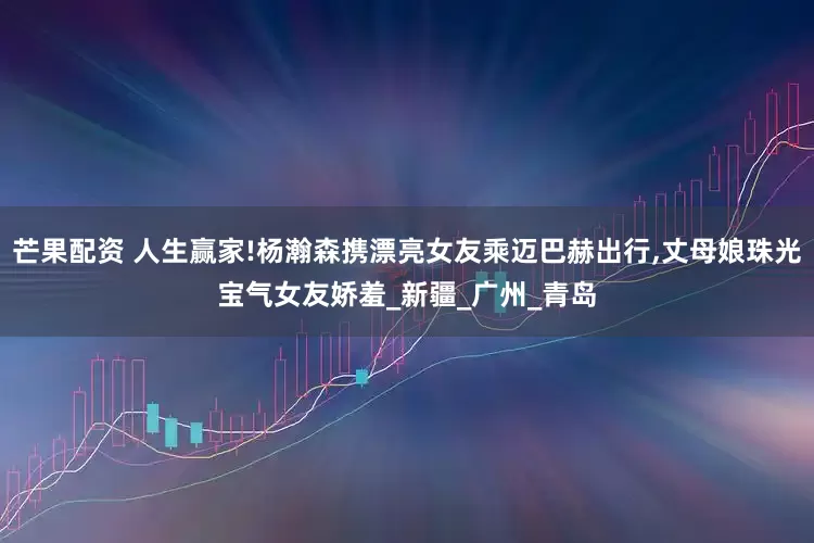 芒果配资 人生赢家!杨瀚森携漂亮女友乘迈巴赫出行,丈母娘珠光宝气女友娇羞_新疆_广州_青岛