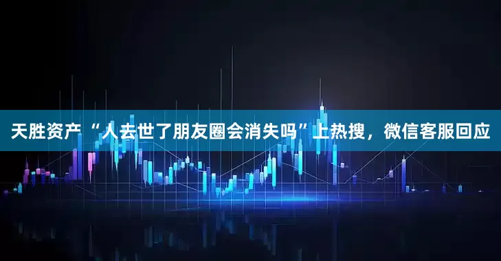 天胜资产 “人去世了朋友圈会消失吗”上热搜，微信客服回应
