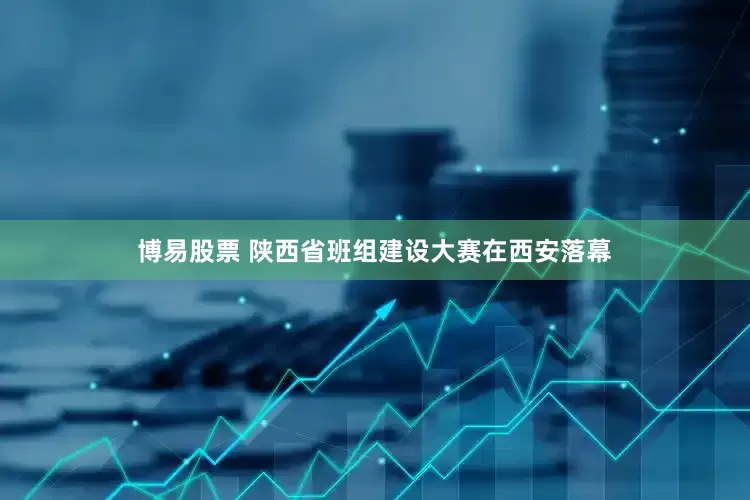 博易股票 陕西省班组建设大赛在西安落幕