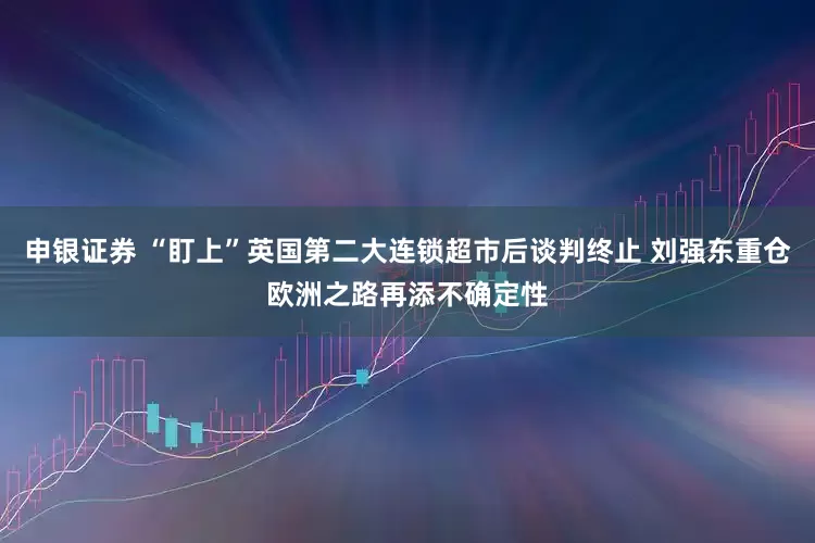 申银证券 “盯上”英国第二大连锁超市后谈判终止 刘强东重仓欧洲之路再添不确定性
