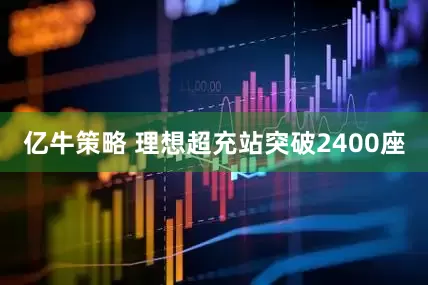 亿牛策略 理想超充站突破2400座