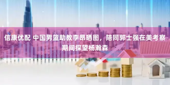 信康优配 中国男篮助教李昂晒图，陪同郭士强在美考察期间探望杨瀚森