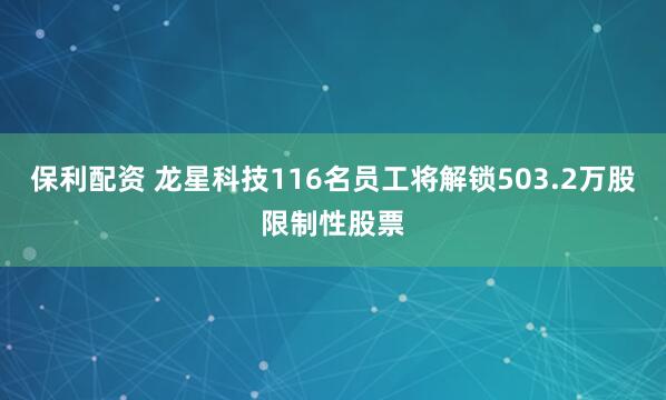 保利配资 龙星科技116名员工将解锁503.2万股限制性股票