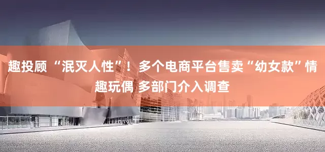 趣投顾 “泯灭人性”!多个电商平台售卖“幼女款”情趣玩偶 多部门介入调查