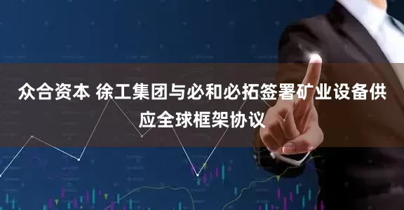 众合资本 徐工集团与必和必拓签署矿业设备供应全球框架协议