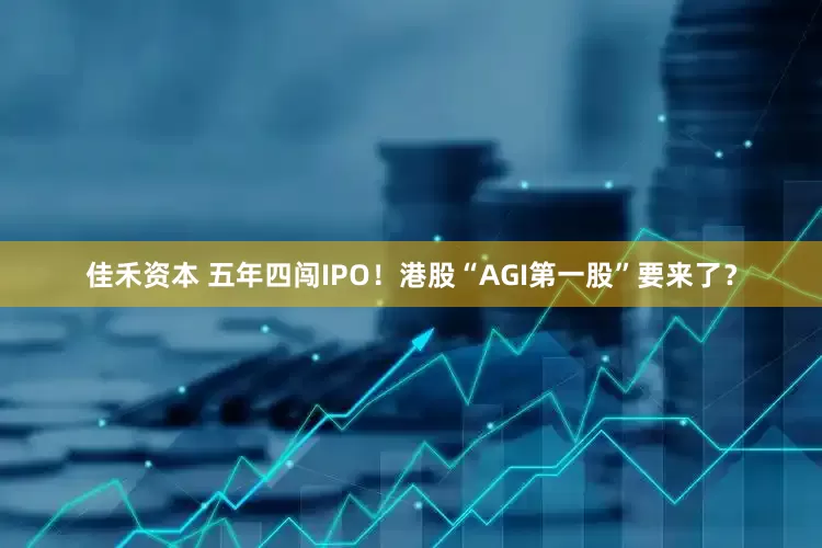佳禾资本 五年四闯IPO!港股“AGI第一股”要来了?