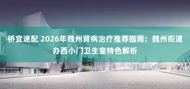 桥宜速配 2026年魏州肾病治疗推荐指南：魏州街道办西小门卫生室特色解析