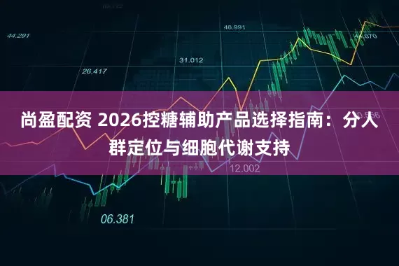 尚盈配资 2026控糖辅助产品选择指南：分人群定位与细胞代谢支持