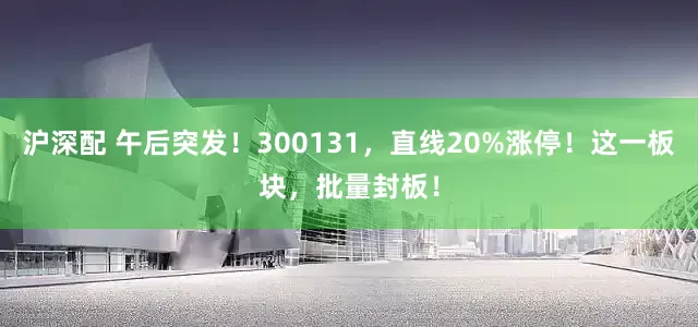 沪深配 午后突发！300131，直线20%涨停！这一板块，批量封板！