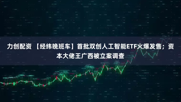力创配资 【经纬晚班车】首批双创人工智能ETF火爆发售；资本大佬王广西被立案调查