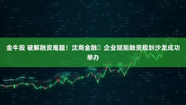 金牛股 破解融资难题！沈商金融・企业赋能融资规划沙龙成功举办