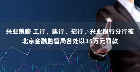 兴业策略 工行、建行、招行、兴业银行分行被北京金融监管局各处以35万元罚款