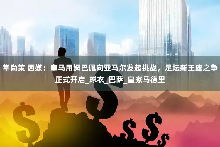 掌尚策 西媒:皇马用姆巴佩向亚马尔发起挑战,足坛新王座之争正式开启_球衣_巴萨_皇家马德里